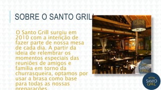 SOBRE O SANTO GRILL
O Santo Grill surgiu em
2010 com a intenção de
fazer parte de nossa mesa
de cada dia. A partir da
ideia de relembrar os
momentos especiais das
reuniões de amigos e
família em torno da
churrasqueira, optamos por
usar a brasa como base
para todas as nossas
 