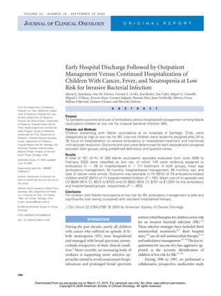 Early Hospital Discharge Followed by Outpatient
Management Versus Continued Hospitalization of
Children With Cancer, Fever, and Neutropenia at Low
Risk for Invasive Bacterial Infection
María E. Santolaya, Ana M. Alvarez, Carmen L. Avilés, Ana Becker, José Cofré, Miguel A. Cumsille,
Miguel L. O’Ryan, Ernesto Payá, Carmen Salgado, Pamela Silva, Juan Tordecilla, Mónica Varas,
Milena Villarroel, Tamara Viviani, and Marcela Zubieta
A B S T R A C T
Purpose
To compare outcome and cost of ambulatory versus hospitalized management among febrile
neutropenic children at low risk for invasive bacterial infection (IBI).
Patients and Methods
Children presenting with febrile neutropenia at six hospitals in Santiago, Chile, were
categorized as high or low risk for IBI. Low-risk children were randomly assigned after 24 to
36 hours of hospitalization to receive ambulatory or hospitalized treatment and monitored
until episode resolution. Outcome and cost were determined for each episode and compared
between both groups using predefined definitions and questionnaires.
Results
A total of 161 (41%) of 390 febrile neutropenic episodes evaluated from June 2000 to
February 2003 were classified as low risk, of which 149 were randomly assigned to
ambulatory (n ⫽ 78) or hospital-based (n ⫽ 71) treatment. In both groups, mean age
(ambulatory management, 55 months; hospital-based management, 66 months), sex, and
type of cancer were similar. Outcome was favorable in 74 (95%) of 78 ambulatory-treated
children and 67 (94%) of 71 hospital-treated children (P ⫽ NS). Mean cost of an episode was
US $638 (95% CI, $572 to $703) and US $903 (95% CI, $781 to $1,025) for the ambulatory
and hospital-based groups, respectively (P ⫽ .003).
Conclusion
For children with febrile neutropenia at low risk for IBI, ambulatory management is safe and
significantly cost saving compared with standard hospitalized therapy.
J Clin Oncol 22:3784-3789. © 2004 by American Society of Clinical Oncology
INTRODUCTION
During the past decade, nearly all children
with cancer who suffered an episode of fe-
brile neutropenia (FN) were hospitalized
and managed with broad spectrum antimi-
crobials irrespective of their clinical condi-
tion.1
More recently, an increasing body of
evidence is supporting more selective ap-
proaches aimed to avoid unnecessary hospi-
talizations and prolonged broad spectrum
antimicrobialtherapiesforchildrenatlowrisk
for an invasive bacterial infection (IBI).2,3
These selective strategies have included short
antimicrobial treatments,4,5
short hospital
stays,6-8
use of oral antimicrobial therapy,9-12
andambulatorymanagement.13-16
Thekeyre-
quirement for success of a less aggressive ap-
proach is the accurate identification of
children at low risk for IBI.17-20
During 1996 to 1997, we performed a
collaborative, prospective, multicenter study
From the Department of Pediatrics,
Hospital Luis Calvo Mackenna; Depart-
ment of Pediatrics, Hospital San Juan
de Dios; Department of Pediatrics,
Hospital San Borja Arriarán; Department
of Pediatrics, Hospital Sótero del Río;
Public Health Department and Microbi-
ology Program, Faculty of Medicine,
Universidad de Chile; Department of
Pediatrics, Hospital Exequiel González
Cortés; Department of Pediatrics,
Hospital Roberto del Río, Santiago; and
Infectious Diseases Subcommittee,
National Chilean Program of Antineo-
plastic Drugs, Santiágo, Chile.
Submitted January 14, 2004; accepted
June 18, 2004.
Supported by grant No. 1000680
FONDECYT.
Authors’ disclosures of potential con-
flicts of interest are found at the end of
this article.
Address reprint requests to María Elena
Santolaya, MD, Department of Pediat-
rics, University of Chile, Los Huasos
1948, Las Condes, Santiago, Chile;
e-mail: msantola@med.uchile.cl.
© 2004 by American Society of Clinical
Oncology
0732-183X/04/2218-3784/$20.00
DOI: 10.1200/JCO.2004.01.078
JOURNAL OF CLINICAL ONCOLOGY O R I G I N A L R E P O R T
VOLUME 22 䡠 NUMBER 18 䡠 SEPTEMBER 15 2004
3784
Downloaded from jco.ascopubs.org on March 13, 2015. For personal use only. No other uses without permission.
Copyright © 2004 American Society of Clinical Oncology. All rights reserved.
 