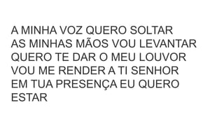 A MINHA VOZ QUERO SOLTAR
AS MINHAS MÃOS VOU LEVANTAR
QUERO TE DAR O MEU LOUVOR
VOU ME RENDER A TI SENHOR
EM TUA PRESENÇA EU QUERO
ESTAR
 