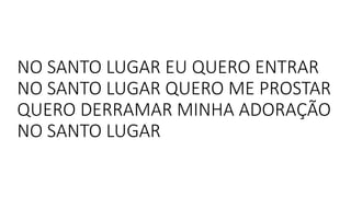 NO SANTO LUGAR EU QUERO ENTRAR
NO SANTO LUGAR QUERO ME PROSTAR
QUERO DERRAMAR MINHA ADORAÇÃO
NO SANTO LUGAR
 