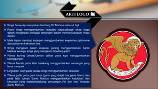  Singa bersayap merupakan lambang St. Markus menurut Injil
 Posisi singa menggambarkan keadaan siaga,sebagai sikap siaga
dalam menghaapi berbagai tantangan dalam memperjuangkan masa
depan
 Mata tajam menatap kedepan menggambarkan keyakinan,optimisme
dan pancaran kekuatan jiwa
 Singa mengaum dalam ekspresi garang menggambarkan Santo
Markus sebagai singa yang mengaum dipadang pasir
 Warna kuning (emas)/Lemon yellow pada logo menggambarkan
keanggungan
 Warna Merah pada latar belakang menggambarkan semangat yang
terus menyala
 Lingkaran putih pada kepala singa menggambarkan kesucian
 Warna putih pada garis lurus (garis yang diapit dua garis hitam) dan
pada latar tulisan Santo Markus menggambarkan ketulusan dan
kesucian yang melatarbelakangi perjuangan,Visi dan misi Yayasan
Santo Markus
ARTI LOGO
 