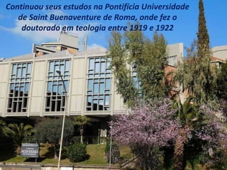 Continuou seus estudos na Pontifícia Universidade
de Saint Buenaventure de Roma, onde fez o
doutorado em teologia entre 1919 e 1922
 