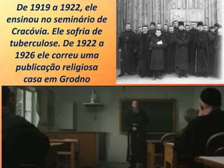 De 1919 a 1922, ele
ensinou no seminário de
Cracóvia. Ele sofria de
tuberculose. De 1922 a
1926 ele correu uma
publicação religiosa
casa em Grodno
 