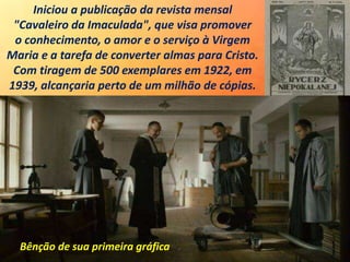 Iniciou a publicação da revista mensal
"Cavaleiro da Imaculada", que visa promover
o conhecimento, o amor e o serviço à Virgem
Maria e a tarefa de converter almas para Cristo.
Com tiragem de 500 exemplares em 1922, em
1939, alcançaria perto de um milhão de cópias.
Bênção de sua primeira gráfica
 