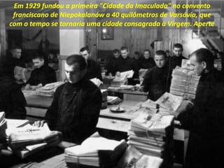 Em 1929 fundou a primeira "Cidade da Imaculada" no convento
franciscano de Niepokalanów a 40 quilômetros de Varsóvia, que
com o tempo se tornaria uma cidade consagrada à Virgem. Aperte
 