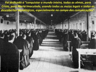 Foi dedicado a “conquistar o mundo inteiro, todas as almas, para
Cristo, para Maria Imaculada, usando todos os meios legais e todas as
descobertas tecnológicas, especialmente no campo das comunicações”.
 