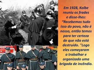 Em 1928, Kolbe
reuniu os frades
e disse-lhes:
“Recebemos tudo
isso do povo, não é
nosso, então temos
para ter certeza
de que não está
destruído. "Logo
eles começaram
a trabalhar e
organizado uma
brigada de incêndio.
 