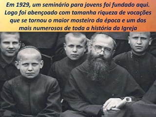Em 1929, um seminário para jovens foi fundado aqui.
Logo foi abençoado com tamanha riqueza de vocações
que se tornou o maior mosteiro da época e um dos
mais numerosos de toda a história da Igreja
 