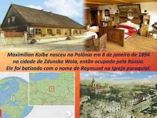 Maximilian Kolbe nasceu na Polônia em 8 de janeiro de 1894
na cidade de Zdunska Wola, então ocupada pela Rússia.
Ele foi batizado com o nome de Raymund na igreja paroquial.
 
