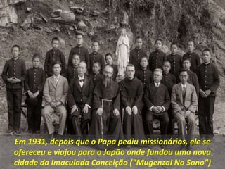 Em 1931, depois que o Papa pediu missionários, ele se
ofereceu e viajou para o Japão onde fundou uma nova
cidade da Imaculada Conceição ("Mugenzai No Sono")
 