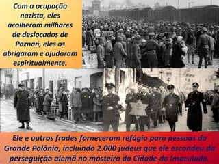 Ele e outros frades forneceram refúgio para pessoas da
Grande Polônia, incluindo 2.000 judeus que ele escondeu da
perseguição alemã no mosteiro da Cidade da Imaculada.
Com a ocupação
nazista, eles
acolheram milhares
de deslocados de
Poznań, eles os
abrigaram e ajudaram
espiritualmente.
 