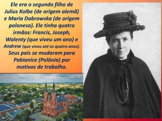 Ele era o segundo filho de
Julius Kolbe (de origem alemã)
e Maria Dabrowska (de origem
polonesa). Ele tinha quatro
irmãos: Francis, Joseph,
Walenty (que viveu um ano) e
Andrew (que viveu até os quatro anos).
Seus pais se mudaram para
Pabianice (Polônia) por
motivos de trabalho.
 