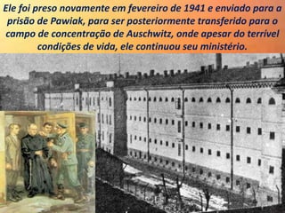 Ele foi preso novamente em fevereiro de 1941 e enviado para a
prisão de Pawiak, para ser posteriormente transferido para o
campo de concentração de Auschwitz, onde apesar do terrível
condições de vida, ele continuou seu ministério.
 