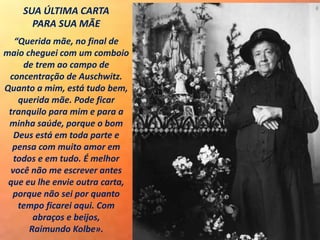 SUA ÚLTIMA CARTA
PARA SUA MÃE
“Querida mãe, no final de
maio cheguei com um comboio
de trem ao campo de
concentração de Auschwitz.
Quanto a mim, está tudo bem,
querida mãe. Pode ficar
tranquilo para mim e para a
minha saúde, porque o bom
Deus está em toda parte e
pensa com muito amor em
todos e em tudo. É melhor
você não me escrever antes
que eu lhe envie outra carta,
porque não sei por quanto
tempo ficarei aqui. Com
abraços e beijos,
Raimundo Kolbe».
 