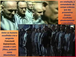 Entre os homens
escolhidos era o
sargento
Franciszek
Gajowniczek,
casado e com
filhos, polonês
como
Maximiliano
em retaliação, o
comandante do
campo ordenou
que dez
prisioneiros
fossem
escolhidos
aleatoriamente
e executados
 