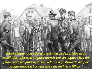 Maximiliano, que não estava entre os dez prisioneiros
escolhidos, ofereceu-se para morrer em seu lugar. «Sou um
padre católico polaco, já sou velho. Eu gostaria de ocupar
o lugar daquele homem que tem mulher e filhos. "
 