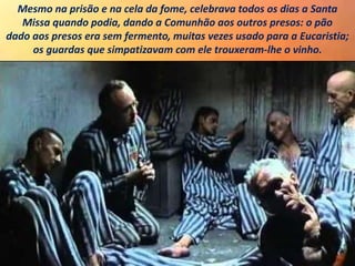 Mesmo na prisão e na cela da fome, celebrava todos os dias a Santa
Missa quando podia, dando a Comunhão aos outros presos: o pão
dado aos presos era sem fermento, muitas vezes usado para a Eucaristia;
os guardas que simpatizavam com ele trouxeram-lhe o vinho.
 