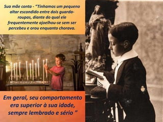 Sua mãe conta - “Tínhamos um pequeno
altar escondido entre dois guarda-
roupas, diante do qual ele
frequentemente ajoelhou-se sem ser
percebeu e orou enquanto chorava.
Em geral, seu comportamento
era superior à sua idade,
sempre lembrado e sério ”
 