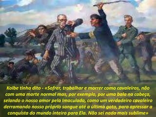 Kolbe tinha dito - «Sofrer, trabalhar e morrer como cavaleiros, não
com uma morte normal mas, por exemplo, por uma bala na cabeça,
selando o nosso amor pela Imaculada, como um verdadeiro cavaleiro
derramando nosso próprio sangue até a última gota, para apressar a
conquista do mundo inteiro para Ela. Não sei nada mais sublime»
 