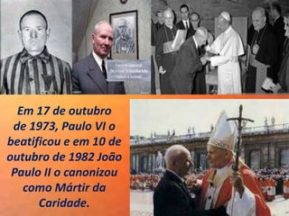 Em 17 de outubro
de 1973, Paulo VI o
beatificou e em 10 de
outubro de 1982 João
Paulo II o canonizou
como Mártir da
Caridade.
 