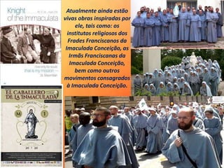 Atualmente ainda estão
vivas obras inspiradas por
ele, tais como: os
institutos religiosos dos
Frades Franciscanos da
Imaculada Conceição, as
Irmãs Franciscanas da
Imaculada Conceição,
bem como outros
movimentos consagrados
à Imaculada Conceição.
 