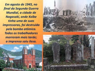 Em agosto de 1945, no
final da Segunda Guerra
Mundial, a cidade de
Nagasaki, onde Kolbe
tinha uma de suas
impressoras, foi destruída
pela bomba atômica.
Todos os trabalhadores
morreram mais tarde;
a imprensa saiu ilesa.
 
