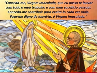 "Conceda-me, Virgem Imaculada, que eu possa te louvar
com todo o meu trabalho e com meu sacrifício pessoal.
Conceda-me contribuir para exaltá-lo cada vez mais.
Faze-me digno de louvá-la, ó Virgem Imaculada."
 
