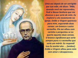 Uma vez depois de ser corrigido
por sua mãe, ele disse: "Mãe,
quando você me repreendeu,
Pedi a Nossa Senhora que me
dissesse o que seria de mim. Eu
implorei a ela novamente na
igreja. Então a Virgem apareceu
para mim, segurando duas
coroas: um branco e outro
vermelho. Ela me olhou com
carinho e perguntou se eu
queria aquelas duas coroas.
O branco significava que seria
sempre puro e o vermelho que
seria um mártir. Eu respondi
isso Eu aceitei eles ... [ambos].
Então a Virgem olhou para mim
com amor e desapareceu.
 