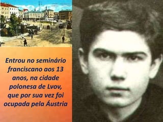 Entrou no seminário
franciscano aos 13
anos, na cidade
polonesa de Lvov,
que por sua vez foi
ocupada pela Áustria
 