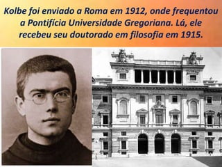 Kolbe foi enviado a Roma em 1912, onde frequentou
a Pontifícia Universidade Gregoriana. Lá, ele
recebeu seu doutorado em filosofia em 1915.
 