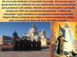 Ele era muito dedicado à Imaculada Conceição. Ele pensava que a
Igreja deveria ser militante em sua colaboração com a graça divina
para promover a fé católica. Movido por esta devoção e convicção,
fundou em 1917 um movimento denominado “a Milícia do
Imaculado” cujos membros se consagraram à bem-aventurada
Virgem Maria e lutariam por todos os meios moralmente válidos
pela construção do Reino de Deus em todo o mundo .
 