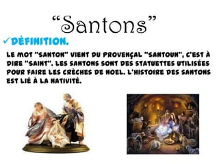 “Santons”
Définition.
Le mot “Santon” vient du provençal “Santoun”, c’est à
dire “Saint”. Les santons sont des statuettes utilisées
pour faire les crèches de Noel. L’histoire des santons
est lié à la nativité.
 