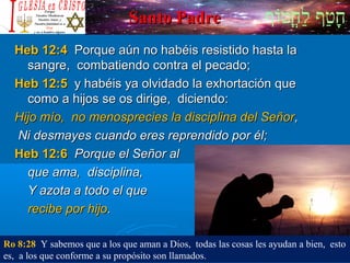 ‫וף‬ֹ‫ף‬‫חוט‬ֳ‫וט‬‫ל‬ַ‫ח‬ ‫וטף‬ַ‫ח‬‫ח‬ָSanto PadreSanto Padre
Heb 12:4Heb 12:4 Porque aún no habéis resistido hasta laPorque aún no habéis resistido hasta la
sangre, combatiendo contra el pecado;sangre, combatiendo contra el pecado;
Heb 12:5Heb 12:5 y habéis ya olvidado la exhortación quey habéis ya olvidado la exhortación que
como a hijos se os dirige, diciendo:como a hijos se os dirige, diciendo:
Hijo mío, no menosprecies la disciplina del SeñorHijo mío, no menosprecies la disciplina del Señor,,
Ni desmayes cuando eres reprendido por él;Ni desmayes cuando eres reprendido por él;
Heb 12:6Heb 12:6 Porque el Señor alPorque el Señor al
que ama, disciplina,que ama, disciplina,
Y azota a todo el queY azota a todo el que
recibe por hijorecibe por hijo..
Ro 8:28 Y sabemos que a los que aman a Dios, todas las cosas les ayudan a bien, esto
es, a los que conforme a su propósito son llamados.
 