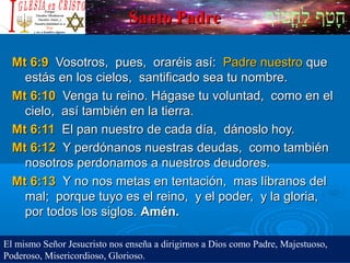 ‫וף‬ֹ‫ף‬‫חוט‬ֳ‫וט‬‫ל‬ַ‫ח‬ ‫וטף‬ַ‫ח‬‫ח‬ָSanto PadreSanto Padre
Mt 6:9Mt 6:9 Vosotros, pues, oraréis así:Vosotros, pues, oraréis así: Padre nuestroPadre nuestro queque
estás en los cielos, santificado sea tu nombre.estás en los cielos, santificado sea tu nombre.
Mt 6:10Mt 6:10 Venga tu reino. Hágase tu voluntad, como en elVenga tu reino. Hágase tu voluntad, como en el
cielo, así también en la tierra.cielo, así también en la tierra.
Mt 6:11Mt 6:11 El pan nuestro de cada día, dánoslo hoy.El pan nuestro de cada día, dánoslo hoy.
Mt 6:12Mt 6:12 Y perdónanos nuestras deudas, como tambiénY perdónanos nuestras deudas, como también
nosotros perdonamos a nuestros deudores.nosotros perdonamos a nuestros deudores.
Mt 6:13Mt 6:13 Y no nos metas en tentación, mas líbranos delY no nos metas en tentación, mas líbranos del
mal; porque tuyo es el reino, y el poder, y la gloria,mal; porque tuyo es el reino, y el poder, y la gloria,
por todos los siglos.por todos los siglos. Amén.Amén.
El mismo Señor Jesucristo nos enseña a dirigirnos a Dios como Padre, Majestuoso,
Poderoso, Misericordioso, Glorioso.
 