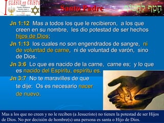 ‫וף‬ֹ‫ף‬‫חוט‬ֳ‫וט‬‫ל‬ַ‫ח‬ ‫וטף‬ַ‫ח‬‫ח‬ָSanto PadreSanto Padre
Jn 1:12Jn 1:12 Mas a todos los que le recibieron, a los queMas a todos los que le recibieron, a los que
creen en su nombre, les dio potestad de ser hechoscreen en su nombre, les dio potestad de ser hechos
hijos de Dioshijos de Dios;;
Jn 1:13Jn 1:13 los cuales no son engendrados de sangre,los cuales no son engendrados de sangre, nini
de voluntad de carnede voluntad de carne, ni de voluntad de varón, sino, ni de voluntad de varón, sino
de Dios.de Dios.
Jn 3:6Jn 3:6 Lo que es nacido de la carne, carne es; y lo queLo que es nacido de la carne, carne es; y lo que
eses nacido del Espíritu, espíritu es.nacido del Espíritu, espíritu es.
Jn 3:7Jn 3:7 No te maravilles de queNo te maravilles de que
te dije: Os es necesariote dije: Os es necesario nacernacer
de nuevo.de nuevo.
Mas a los que no creen y no le reciben (a Jesucristo) no tienen la potestad de ser Hijos
de Dios. No por decisión de hombre(s) una persona es santa o Hijo de Dios.
 