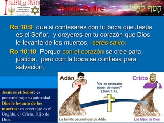 ‫וף‬ֹ‫ף‬‫חוט‬ֳ‫וט‬‫ל‬ַ‫ח‬ ‫וטף‬ַ‫ח‬‫ח‬ָSanto PadreSanto Padre
Ro 10:9Ro 10:9 que si confesares con tu boca que Jesúsque si confesares con tu boca que Jesús
es el Señor, y creyeres en tu corazón que Dioses el Señor, y creyeres en tu corazón que Dios
le levantó de los muertos,le levantó de los muertos, serás salvo.serás salvo.
Ro 10:10Ro 10:10 PorquePorque con el corazóncon el corazón se cree parase cree para
justicia, pero con la boca se confiesa parajusticia, pero con la boca se confiesa para
salvación.salvación.
Jesús es el Señor: es
ponerme bajo su autoridad.
Dios le levantó de los
muertos: es creer que es el
Ungido, el Cristo, Hijo de
Dios.
 