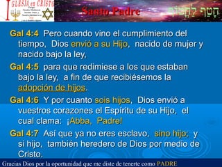 ‫וף‬ֹ‫ף‬‫חוט‬ֳ‫וט‬‫ל‬ַ‫ח‬ ‫וטף‬ַ‫ח‬‫ח‬ָSanto PadreSanto Padre
Gal 4:4Gal 4:4 Pero cuando vino el cumplimiento delPero cuando vino el cumplimiento del
tiempo, Diostiempo, Dios envió a su Hijoenvió a su Hijo, nacido de mujer y, nacido de mujer y
nacido bajo la ley,nacido bajo la ley,
Gal 4:5Gal 4:5 para que redimiese a los que estabanpara que redimiese a los que estaban
bajo la ley, a fin de que recibiésemos labajo la ley, a fin de que recibiésemos la
adopción de hijosadopción de hijos..
Gal 4:6Gal 4:6 Y por cuantoY por cuanto sois hijossois hijos, Dios envió a, Dios envió a
vuestros corazones el Espíritu de su Hijo, elvuestros corazones el Espíritu de su Hijo, el
cual clama: ¡cual clama: ¡Abba, Padre!Abba, Padre!
Gal 4:7Gal 4:7 Así que ya no eres esclavo,Así que ya no eres esclavo, sino hijo;sino hijo; yy
si hijo, también heredero de Dios por medio desi hijo, también heredero de Dios por medio de
Cristo.Cristo.
Gracias Dios por la oportunidad que me diste de tenerte como PADRE
 