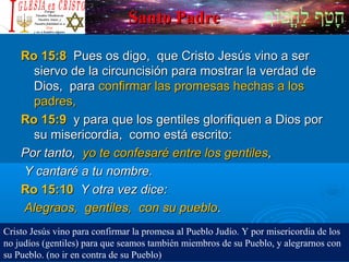 ‫וף‬ֹ‫ף‬‫חוט‬ֳ‫וט‬‫ל‬ַ‫ח‬ ‫וטף‬ַ‫ח‬‫ח‬ָSanto PadreSanto Padre
Ro 15:8Ro 15:8 Pues os digo, que Cristo Jesús vino a serPues os digo, que Cristo Jesús vino a ser
siervo de la circuncisión para mostrar la verdad desiervo de la circuncisión para mostrar la verdad de
Dios, paraDios, para confirmar las promesas hechas a losconfirmar las promesas hechas a los
padres,padres,
Ro 15:9Ro 15:9 y para que los gentiles glorifiquen a Dios pory para que los gentiles glorifiquen a Dios por
su misericordia, como está escrito:su misericordia, como está escrito:
Por tanto,Por tanto, yo te confesaré entre los gentilesyo te confesaré entre los gentiles,,
Y cantaré a tu nombre.Y cantaré a tu nombre.
Ro 15:10Ro 15:10 Y otra vez dice:Y otra vez dice:
Alegraos, gentiles, con su puebloAlegraos, gentiles, con su pueblo..
Cristo Jesús vino para confirmar la promesa al Pueblo Judío. Y por misericordia de los
no judíos (gentiles) para que seamos también miembros de su Pueblo, y alegrarnos con
su Pueblo. (no ir en contra de su Pueblo)
 