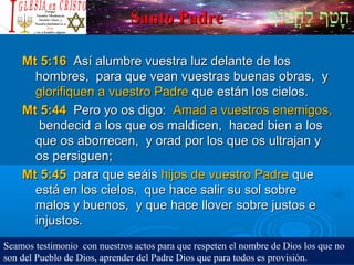 ‫וף‬ֹ‫ף‬‫חוט‬ֳ‫וט‬‫ל‬ַ‫ח‬ ‫וטף‬ַ‫ח‬‫ח‬ָSanto PadreSanto Padre
Mt 5:16Mt 5:16 Así alumbre vuestra luz delante de losAsí alumbre vuestra luz delante de los
hombres, para que vean vuestras buenas obras, yhombres, para que vean vuestras buenas obras, y
glorifiquen a vuestro Padreglorifiquen a vuestro Padre que están los cielos.que están los cielos.
Mt 5:44Mt 5:44 Pero yo os digo:Pero yo os digo: Amad a vuestros enemigos,Amad a vuestros enemigos,
bendecid a los que os maldicen, haced bien a losbendecid a los que os maldicen, haced bien a los
que os aborrecen, y orad por los que os ultrajan yque os aborrecen, y orad por los que os ultrajan y
os persiguen;os persiguen;
Mt 5:45Mt 5:45 para que seáispara que seáis hijos de vuestro Padrehijos de vuestro Padre queque
está en los cielos, que hace salir su sol sobreestá en los cielos, que hace salir su sol sobre
malos y buenos, y que hace llover sobre justos emalos y buenos, y que hace llover sobre justos e
injustos.injustos.
Seamos testimonio con nuestros actos para que respeten el nombre de Dios los que no
son del Pueblo de Dios, aprender del Padre Dios que para todos es provisión.
 