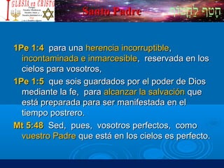 ‫וף‬ֹ‫ף‬‫חוט‬ֳ‫וט‬‫ל‬ַ‫ח‬ ‫וטף‬ַ‫ח‬‫ח‬ָSanto PadreSanto Padre
1Pe 1:41Pe 1:4 para unapara una herencia incorruptibleherencia incorruptible,,
incontaminada e inmarcesibleincontaminada e inmarcesible, reservada en los, reservada en los
cielos para vosotros,cielos para vosotros,
1Pe 1:51Pe 1:5 que sois guardados por el poder de Diosque sois guardados por el poder de Dios
mediante la fe, paramediante la fe, para alcanzar la salvaciónalcanzar la salvación queque
está preparada para ser manifestada en elestá preparada para ser manifestada en el
tiempo postrero.tiempo postrero.
Mt 5:48Mt 5:48 Sed, pues, vosotros perfectos, comoSed, pues, vosotros perfectos, como
vuestro Padrevuestro Padre que está en los cielos es perfecto.que está en los cielos es perfecto.
 