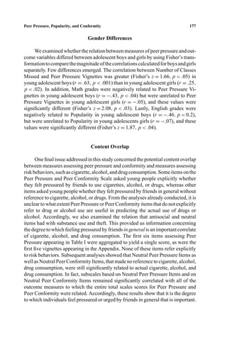 P1: FHR/ftt P2: FDR/fgi QC: FhN
Journal of Youth and Adolescence [jya] PL153-74 April 5, 2000 12:20 Style ﬁle version Nov. 19th, 1999
Peer Pressure, Popularity, and Conformity 177
Gender Differences
We examined whether the relation between measures of peer pressure and out-
come variables differed between adolescent boys and girls by using Fisher’s trans-
formationtocomparethemagnitudeofthecorrelationscalculatedforboysandgirls
separately. Few differences emerged. The correlation between Number of Classes
Missed and Peer Pressure Vignettes was greater (Fisher’s z = 1.66, p < .05) in
young adolescent boys (r = .63, p < .001) than in young adolescent girls (r = .25,
p < .02). In addition, Math grades were negatively related to Peer Pressure Vi-
gnettes in young adolescent boys (r = −.43, p < .04) but were unrelated to Peer
Pressure Vignettes in young adolescent girls (r = −.05), and these values were
signiﬁcantly different (Fisher’s z = 2.08, p < .03). Lastly, English grades were
negatively related to Popularity in young adolescent boys (r = −.46, p < 0.2),
but were unrelated to Popularity in young adolescents girls (r = −.07), and these
values were signiﬁcantly different (Fisher’s z = 1.87, p < .04).
Content Overlap
One ﬁnal issue addressed in this study concerned the potential content overlap
between measures assessing peer pressure and conformity and measures assessing
risk behaviors, such as cigarette, alcohol, and drug consumption. Some items on the
Peer Pressure and Peer Conformity Scale asked young people explicitly whether
they felt pressured by friends to use cigarettes, alcohol, or drugs, whereas other
items asked young people whether they felt pressured by friends in general without
reference to cigarette, alcohol, or drugs. From the analyses already conducted, it is
unclear to what extent Peer Pressure or Peer Conformity items that do not explicitly
refer to drug or alcohol use are useful in predicting the actual use of drugs or
alcohol. Accordingly, we also examined the relation that antisocial and neutral
items had with substance use and theft. This provided us information concerning
the degree to which feeling pressured by friends in general is an important correlate
of cigarette, alcohol, and drug consumption. The ﬁrst six items assessing Peer
Pressure appearing in Table I were aggregated to yield a single score, as were the
ﬁrst ﬁve vignettes appearing in the Appendix. None of these items refer explicitly
to risk behaviors. Subsequent analyses showed that Neutral Peer Pressure Items as
well as Neutral Peer Conformity Items, that made no reference to cigarette, alcohol,
drug consumption, were still signiﬁcantly related to actual cigarette, alcohol, and
drug consumption. In fact, subscales based on Neutral Peer Pressure Items and on
Neutral Peer Conformity Items remained signiﬁcantly correlated with all of the
outcome measures to which the entire total scales scores for Peer Pressure and
Peer Conformity were related. Accordingly, these results show that it is the degree
to which individuals feel pressured or urged by friends in general that is important.
 