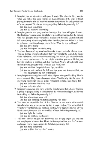 P1: FHR/ftt P2: FDR/fgi QC: FhN
Journal of Youth and Adolescence [jya] PL153-74 April 5, 2000 12:20 Style ﬁle version Nov. 19th, 1999
Peer Pressure, Popularity, and Conformity 181
5. Imagine you are at a store with your friends. The place is fairly empty
when you notice that your friends are taking things off the shelf without
paying for them. You do not want to steal but you are the only person out
of your group of friends not taking anything. What do you really do?
(a) You steal something
(b) You do not steal something
6. Imagine you are at a party and are having a few beer with your friends.
By this time, you and your friends have a good buzz going, but the person
who was going to drive your car has already left. You and your friends are
left at the party without anybody sober to drive your car. When it is time
to go home, your friends urge you to drive. What do you really do?
(a) You drive home
(b) You leave your car at the party
7. You have been working very hard to make it on a particular club or team.
You are thrilled when you ﬁnd out that you’ve made the team. Like many
clubs and teams, you have to do something that makes you uncomfortable
to become a new member. As part of the initiation, you are told that you
have to swallow a goldﬁsh and dye your hair. You’ve already told your
friends you’re going to do it. What do you really do?
(a) You swallow the goldﬁsh and dye your hair
(b) You do not swallow the ﬁsh and dye your hair knowing that you
will never really be part of the team
8. Imagine you are eating lunch with a few of your most good looking friends
at a restaurant. They have all ordered salads. You’d really like the piece of
chocolate cake when you are at this restaurant. What do you really do?
(a) You order the chocolate cake
(b) You order the salad
9. Imagine you end up at a party with the popular crowd at school. There is
a group of people sitting in the center of the room smoking pot. Everyone
is smoking up. What do you really do?
(a) You also smoke some pot
(b) You don’t smoke pot but risk looking “un-cool”
10. You have an incredible fear of ﬁre. You are on the beach with several
friends when you are expected to start a large bonﬁre. You know that if
you show your fear and do not light the ﬁre, your peers will never let you
live it down; however, you are terriﬁed of ﬁres. What do you really do?
(a) You light the bonﬁre
(b) You do not light the bonﬁre
11. You don’t smoke, but you just discovered that the guy or girl you like and
are hanging out with smokes. He or she is surprised that you don’t smoke
and urges you to have a cigarette. What do you really do?
(a) You have a cigarette
(b) You tell her that you don’t smoke
 
