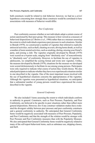 P1: FHR/ftt P2: FDR/fgi QC: FhN
Journal of Youth and Adolescence [jya] PL153-74 April 5, 2000 12:20 Style ﬁle version Nov. 19th, 1999
Peer Pressure, Popularity, and Conformity 167
both constructs would be related to risk behavior; however, we had no a priori
hypotheses concerning how strongly these constructs would be correlated or how
associations with measures of behavior would differ.
Peer Conformity
Peer conformity assesses whether or not individuals adopt a certain course of
action sanctioned by their peer group. This measure is best viewed as a measure of
behavioral dispositions (cf. Brown et al., 1986) rather than as a measure assessing
the extent to which individuals experience peer pressure in such situations. Similar
to Brendt (1979), we constructed a number of vignettes that referred to explicitly
antisocial activities, such as theft, cheating on a test, driving home drunk, as well as
a number of more neutral activities, such as smoking, dieting, missing your friend’s
party, and joining a club. The vignettes originally developed by Brendt (1979)
were scored on a 6-point scale, ranging from “absolutely sure” of nonconformity
to “absolutely sure” of conformity. However, to facilitate the use of vignettes in
adolescents, we simpliﬁed the scoring format and wrote new vignettes. Unlike,
the measure developed by Brendt (1979), situations for the measure we developed
were scored dichotomously to facilitate its use among young persons. Participants
were only required to indicate what course of action they would choose. We also
askedparticipantstoindicatewhethertheyhaveeverexperiencedasituationsimilar
to one described in the vignette. One of the most important issues involved with
the use of hypothetical situations concerns the appropriateness of the vignettes.
Although the vignettes were presented as hypothetical situations, we anticipated
that a substantial number of young persons would have experienced the events
described in the vignette.
General Conformity
We also included 5 items assessing the extent to which individuals conform
to authority in general. Constructs, such as Peer Pressure, Popularity, and Peer
Conformity, are believed to be speciﬁc to peer situations rather than reﬂect more
general dispositions. However, few if any construct validation studies have evalu-
ated the divergent validity between peer pressure and peer conformity constructs
and a general conformity to authority. We anticipated that General Conformity
Items would be negatively associated with measures of Peer Pressure, Popularity,
and Peer Conformity and that the strength of the relation would be stronger with
Peer Pressure and Peer Conformity measures than with the Popularity Measure.
We also anticipated that General Conformity Items would be negatively related to
many of the self-report behavioral items, such as substance use, skipping classes,
and theft.
 