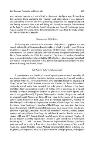 P1: FHR/ftt P2: FDR/fgi QC: FhN
Journal of Youth and Adolescence [jya] PL153-74 April 5, 2000 12:20 Style ﬁle version Nov. 19th, 1999
Peer Pressure, Popularity, and Conformity 169
use, attitudes towards sex, and school performance. Analyses were divided into
two sections, those evaluating the reliability and interrelation of peer pressure
and conformity measures and those evaluating the relation that peer pressure and
conformity measures have with well-being and behavior measures. Construction
of the Peer Pressure, Popularity, Peer Conformity, and General Conformity Items
was described previously. Items for all measures developed for the study appear
in Table I and in the Appendix.
Measures of Well-Being
Well-being was evaluated with a measure of dysphoria. Dysphoria was as-
sessed with the Beck Depression Inventory (Beck, which is a widely used 21-item
inventory of cognitive and somatic symptoms of depression. Extensive research
demonstrates that BDI is a reliable and valid measure of depressive severity (see
Beck, Steer, and Garbin, 1988, for a review). Psychometric analyses based on
item response theory have shown that the BDI effectively discriminates individual
differences in depressive severity while demonstrating minimal gender item-bias
(Santor, Ramsay, and Zuroff, 1994).
Self-Report Behavioral Measures
A questionnaire was developed in which participants answered a number of
questions assessing school performance, substance use, and theft, as well as dating
and sexual behavior. School Performance Items included: numerical English and
Math Grades from the Fall school semester, and Number of Classes Missed (for
which the school would have expected you to be present). Substance Use Items
included: Beer Consumption (number of bottles of beer consumed in a typical
month), Alcohol Consumption (number of glasses of wine and/or spirits con-
sumed in a typical month), Cigarette Consumption (number of cigarettes smoked
in a typical week), Number of Times Drunk (since the beginning of the current
school year), Number of Soft Drugs Ever Used (since September), Number of
Hard Drugs Ever Used (since September), Number of Soft Drugs Used more than
ﬁve times (since September), Number of Hard Drugs Used more than ﬁve times
(since September). Soft Drugs included marijuana, hash, mushrooms, pain killers
(in order to get high), inhalants, Ritalin (for nonmedical reasons), ecstasy, herbal
ecstasy, and tranquilizers. Hard Drugs included crack, cocaine, heroin, mescaline,
speed, LSD, and PCP. Sexual Attitudes and Behavior Items included: Number of
Sexual Partners since the beginning of the school year, scored on a 3-point scale
including “0,” “1,” and “2 or more,” Number of Boyfriends/Girlfriends (you have
gone out with on a date at least three times since the beginning of the school
year), and Sexual Attitudes. Sexual Attitude Items included interest in having sex
in general, willingness to have sex if you were with the right person, willingness
 