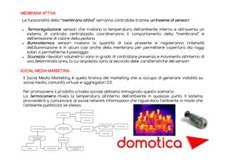 MENBRANA ATTIVA
Le funzionalità della “membrana attiva” verranno controllate tramite un'insieme di sensori:

Termoregolazione: sensori che rivelano la temperatura dell'ambiente interno e attraverso un
sistema di controllo centralizzato coordineranno il comportamento della “membrana” e
dell'emissione di calore della pedana
Illuminotecnica: sensori rivelano la quantità di luce presente e regoleranno l'intensità
dell'illuminazione e in alcuni casi anche della membrana per permettere copertura dai raggi
solari o permetterne il passaggio
Sicurezza: rilevatori volumetrici sono in grado di controllare presenza e movimento all'interno di
una determinata area, la cui ampiezza varia al seconda delle caratteristiche del sensori
SOCIAL MEDIA MARKETING
Il Social Media Marketing è quella branca del marketing che si occupa di generare visibilità su
social media, comunità virtuali e aggregatori 2.0.
Per promuovere il prodotto a livello sociale abbiamo immaginato questo scenario:
La termocamera rilvela la temperatura all'interno dell'ambiente in qualsiasi punto. Il sistema
provvederà a comunicare al social network informazioni che riguardano l'ambiente in modo che
l'ambiente pubblicizzi se stesso.

domotica

 