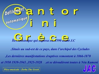 [object Object],[object Object],Îles volcanique qui explosa en  1590 avant J.C Située au sud-est de ce pays, dans l’archipel des Cyclades. Les dernières manifestations éruptives remontent à 1866-1870 , 1925-1928, 1939-1941 et 1950 et se déroulèrent toutes à Néa Kameni .   Défilement automatique JAC Pièce musicale : Zorba The Greek 