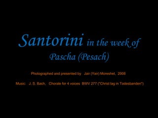 Santorini  in the week of Pascha (Pesach) Photographed and presented by  Jair (Yair) Moreshet,  2008 Music:  J. S. Bach,  Chorale for 4 voices  BWV 277 (&quot;Christ lag in Todesbanden&quot;) 