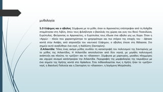 μυθολογία
1.Ο Εύφημος και ο σβώλος: Σύμφωνα με το μύθο, όταν οι Αργοναύτες επέστρεφαν από τη Κολχίδα
σταμάτησαν στη Λιβύη, όπου τους φιλοξένησε ο βασιλιάς της χώρας και γιος του θεού Ποσειδώνα,
Ευρύπυλος. Φεύγοντας οι Αργοναύτες, ο Ευρύπυλος τους έδωσε ένα σβώλο γης ως δώρο. Όταν η
«Αργώ» - πλοίο που χαρακτηρίστηκε το γρηγορότερο και πιο στέρεο της εποχής του - έφτασε
κοντά στην Ανάφη, από απροσεξία του ναυτικού Εύφημου, ο σβώλος έπεσε στη θάλασσα. Στο
σημείο αυτό αναδύθηκε ένα νησί, η Καλλίστη (Σαντορίνη).
2.Ατλαντίδα: Τέλος ένας ακόμα μύθος συνδέει τη καταστροφή του πολιτισμού της Σαντορίνης με
το μύθος της Ατλαντίδος. Η Ατλαντίδα αποτελούταν από δύο νησιά, με μεγάλη πολιτισμική
ανάπτυξη και πλούτο, το «μείζον» και το «έλασσον». Σύμφωνα με μαρτυρίες, μεγάλες πλημμύρες
και ισχυροί σεισμοί κατέστρεψαν την Ατλαντίδα. Περιγραφές της μορφολογίας της ταιριάζουν με
ένα σημείο της Κρήτης κοντά στο Ηράκλειο. Έτσι πιθανολογείται πως η Κρήτη ήταν το «μείζον»
νησί, η Βασιλική Πολιτεία και η Σαντορίνη το «έλασσον», η λεγόμενη Μητρόπολη.
 