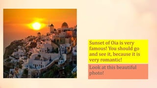 Sunset of Oia is very
famous! You should go
and see it, because it is
very romantic!
Look at this beautiful
photo!
 