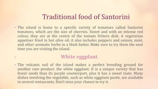 Traditional food of Santorini
• The island is home to a specific variety of tomatoes called Santorini
tomatoes, which are the size of cherries. Sweet and with an intense red
colour, they are at the centre of the tomato fritters dish. A vegetarian
appetiser fried in hot olive oil, it also includes peppers and onions, mint,
and other aromatic herbs in a thick batter. Make sure to try them the next
time you are visiting the island.
• White eggplant
• The volcanic soil of the island makes a perfect breeding ground for
another rare product: the white eggplant. It is a unique variety that has
fewer seeds than its purple counterpart, plus it has a sweet taste. Many
dishes involving the vegetable, such as white eggplant purée, are available
in several restaurants. Don’t miss your chance to try it.
 